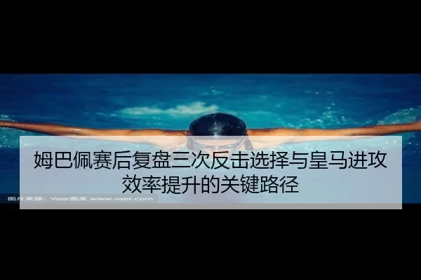 姆巴佩赛后复盘三次反击选择与皇马进攻效率提升的关键路径